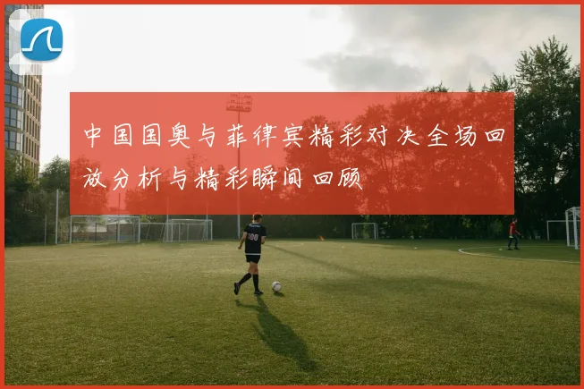 中国国奥与菲律宾精彩对决全场回放分析与精彩瞬间回顾