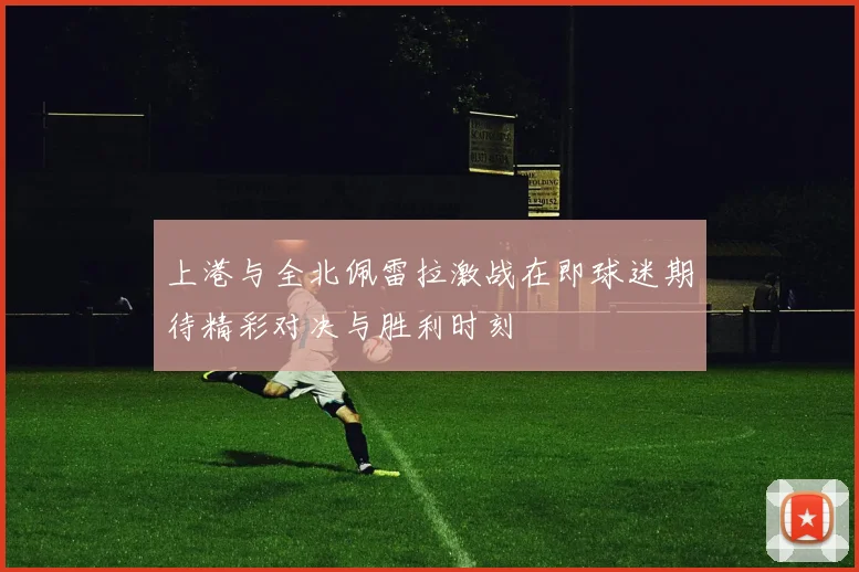 上港与全北佩雷拉激战在即球迷期待精彩对决与胜利时刻