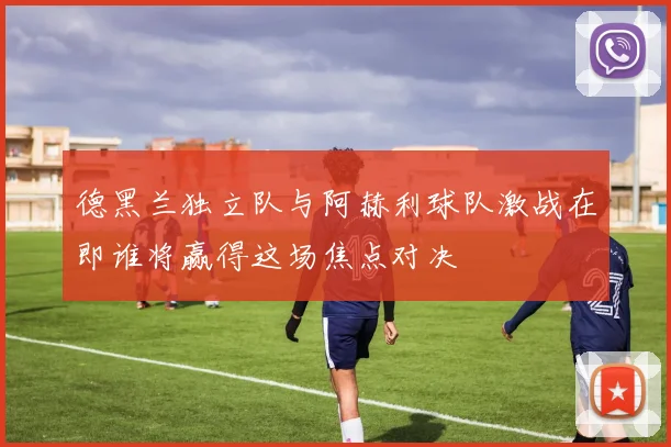 德黑兰独立队与阿赫利球队激战在即谁将赢得这场焦点对决