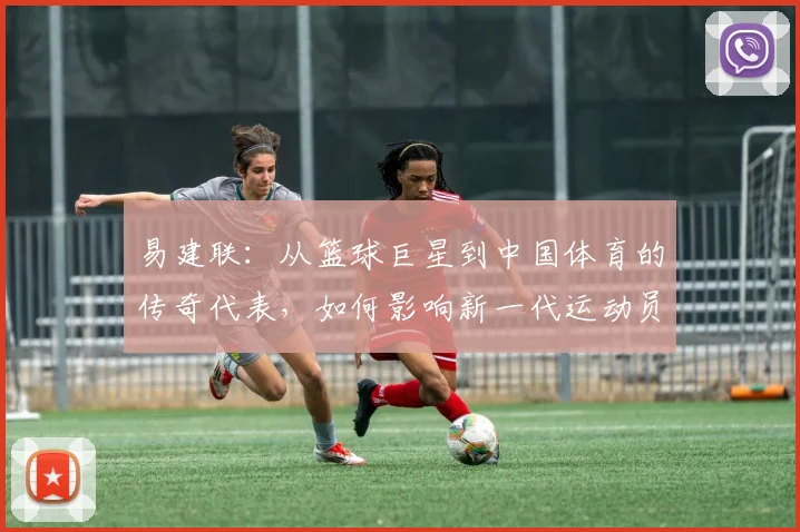 易建联：从篮球巨星到中国体育的传奇代表，如何影响新一代运动员成长之路