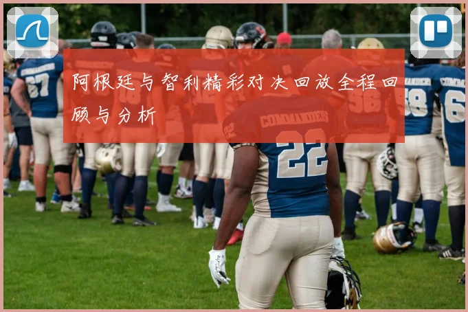 阿根廷与智利精彩对决回放全程回顾与分析