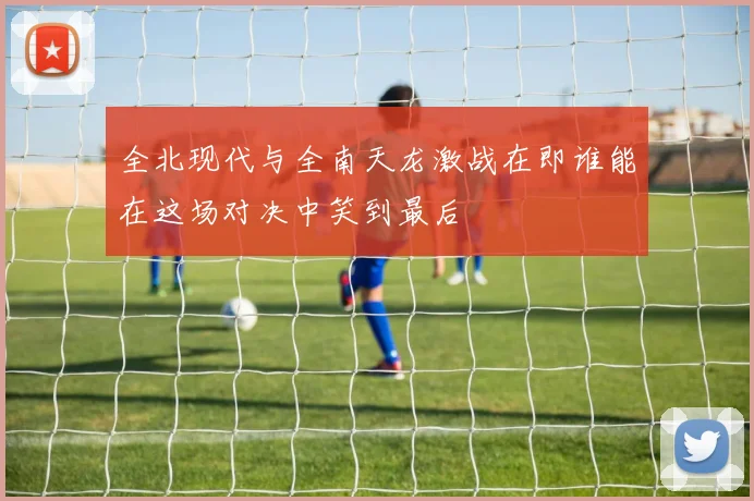 全北现代与全南天龙激战在即谁能在这场对决中笑到最后