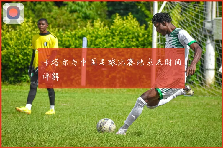 卡塔尔与中国足球比赛地点及时间详解