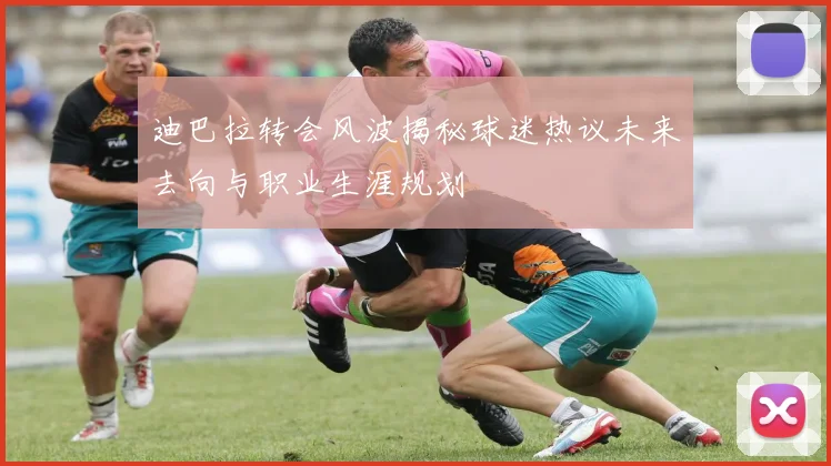 迪巴拉转会风波揭秘球迷热议未来去向与职业生涯规划