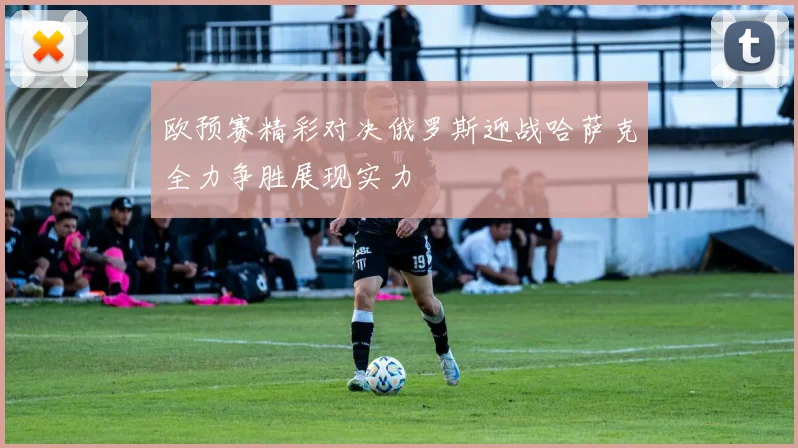 欧预赛精彩对决俄罗斯迎战哈萨克全力争胜展现实力