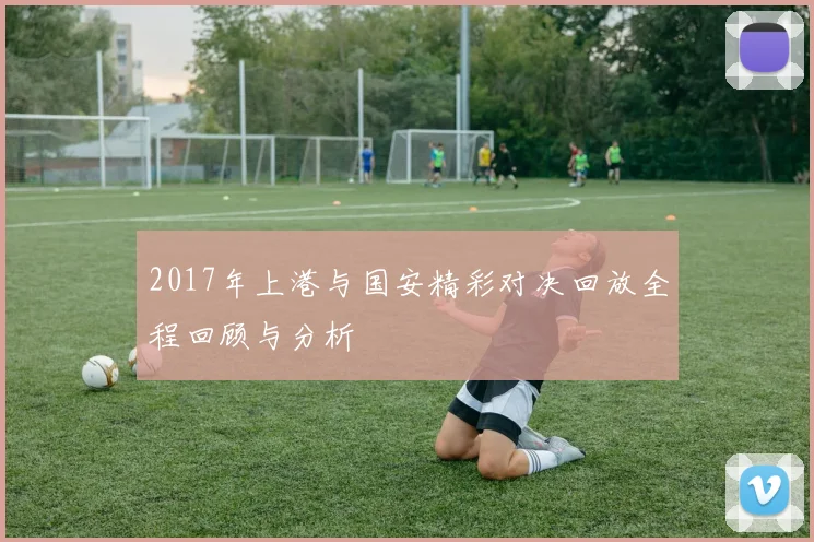 2017年上港与国安精彩对决回放全程回顾与分析