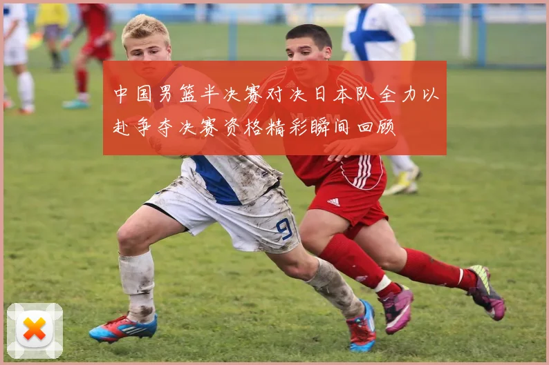 中国男篮半决赛对决日本队全力以赴争夺决赛资格精彩瞬间回顾