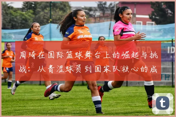 周琦在国际篮球舞台上的崛起与挑战：从青涩球员到国家队核心的成长之路