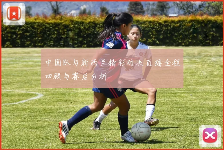 中国队与新西兰精彩对决直播全程回顾与赛后分析