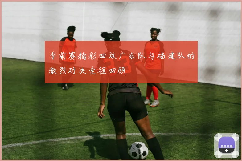 季前赛精彩回放广东队与福建队的激烈对决全程回顾