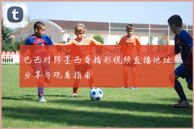 巴西对阵墨西哥精彩视频直播地址分享与观看指南