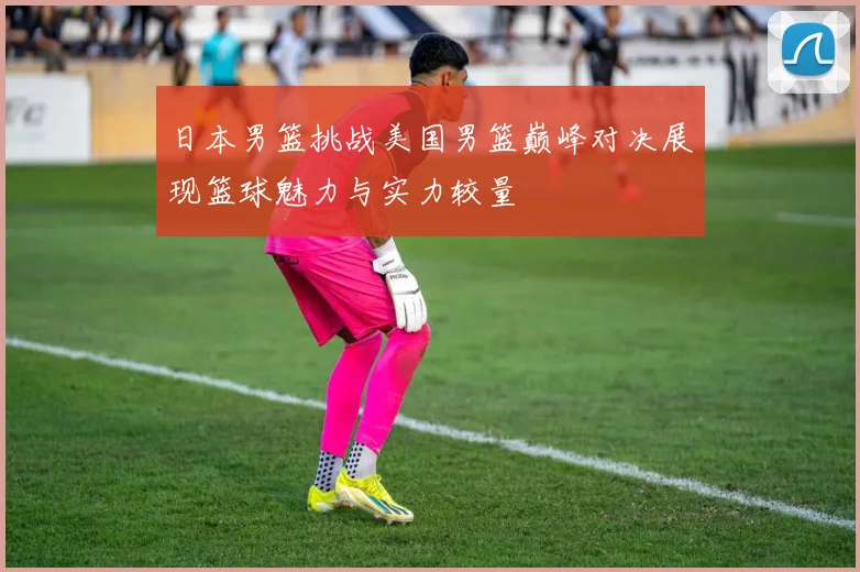日本男篮挑战美国男篮巅峰对决展现篮球魅力与实力较量