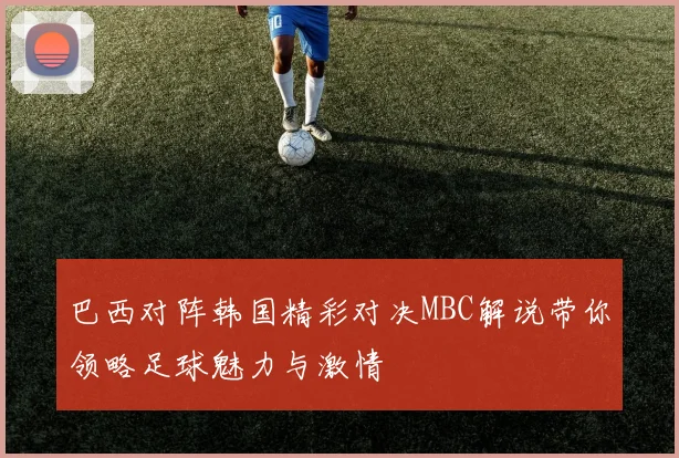 巴西对阵韩国精彩对决MBC解说带你领略足球魅力与激情