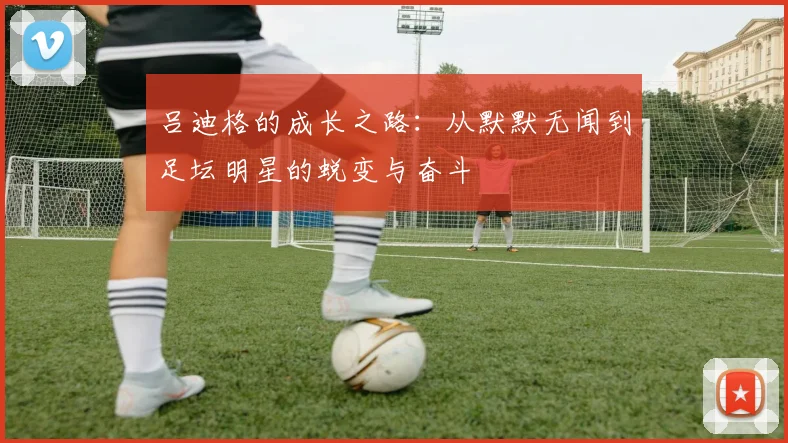 吕迪格的成长之路：从默默无闻到足坛明星的蜕变与奋斗