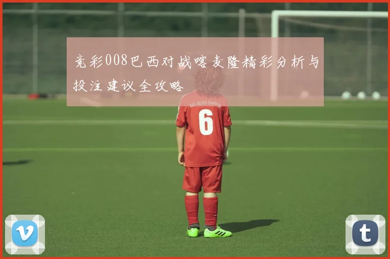 竞彩008巴西对战喀麦隆精彩分析与投注建议全攻略
