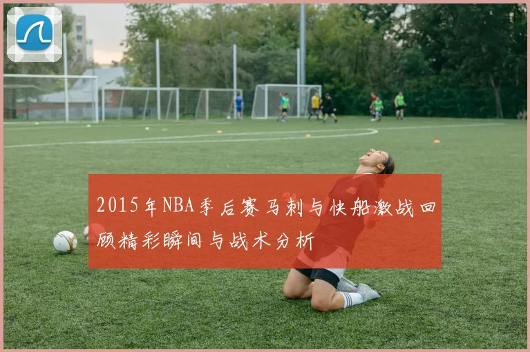 2015年NBA季后赛马刺与快船激战回顾精彩瞬间与战术分析