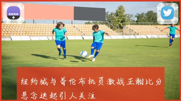 纽约城与哥伦布机员激战正酣比分悬念迭起引人关注