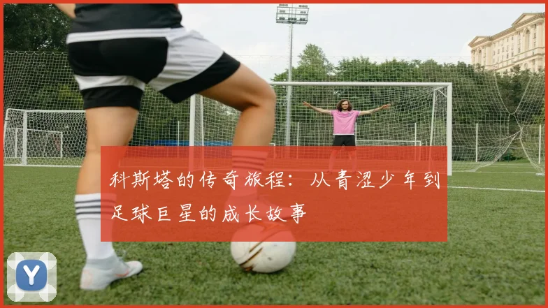 科斯塔的传奇旅程：从青涩少年到足球巨星的成长故事