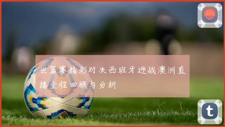 世篮赛精彩对决西班牙迎战澳洲直播全程回顾与分析