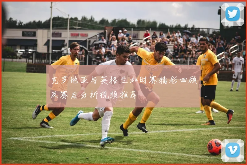 克罗地亚与英格兰加时赛精彩回顾及赛后分析视频推荐