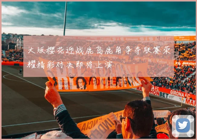 大坂樱花迎战鹿岛鹿角争夺联赛荣耀精彩对决即将上演