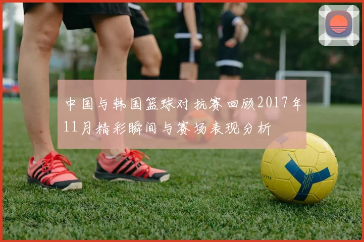 中国与韩国篮球对抗赛回顾2017年11月精彩瞬间与赛场表现分析