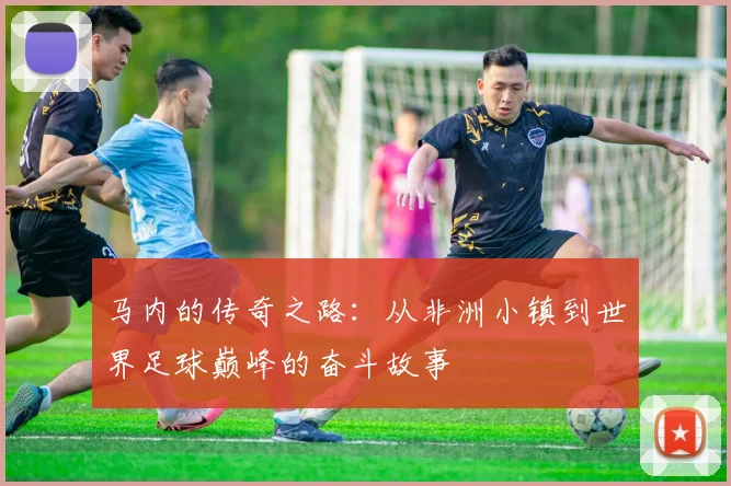 马内的传奇之路：从非洲小镇到世界足球巅峰的奋斗故事