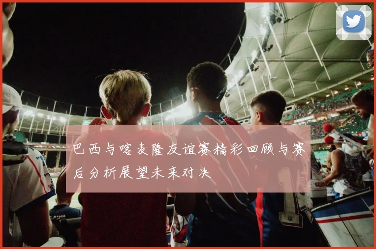 巴西与喀麦隆友谊赛精彩回顾与赛后分析展望未来对决