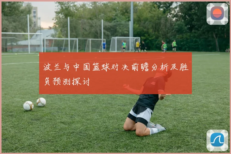波兰与中国篮球对决前瞻分析及胜负预测探讨
