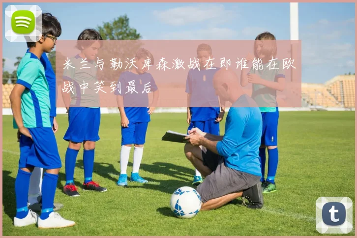 米兰与勒沃库森激战在即谁能在欧战中笑到最后