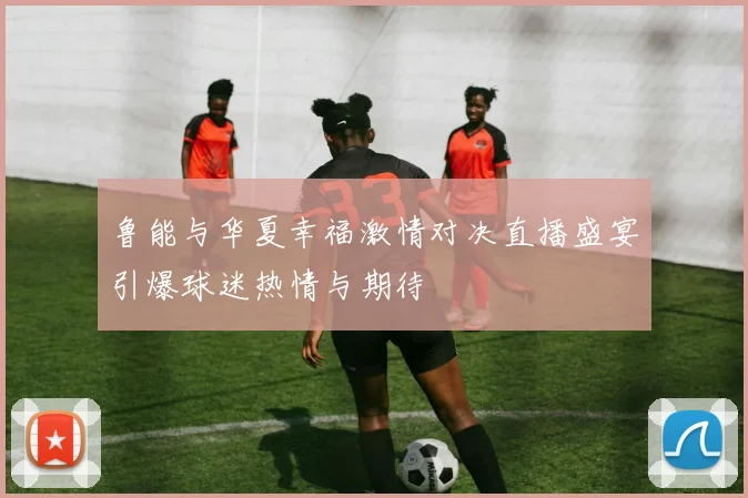 鲁能与华夏幸福激情对决直播盛宴引爆球迷热情与期待
